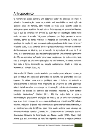 Antropocénico
O Homem foi, desde sempre, um poderoso factor de alteração do meio. A
primeira demonstração dessa capacidade terá consistido na destruição de
grandes áreas de floresta, com recurso ao fogo, para garantir áreas de
pastagem e para a prática da agricultura. Sabemos que as queimadas libertam
CO2, e que os terrenos sem árvores ou outro tipo de vegetação, estão muito
mais expostos à erosão, “Algumas paisagens que hoje pensamos serem
naturais, como as zonas rochosas e inóspitas do sudoeste da Grécia, são
resultado da erosão do solo provocada pelos agricultores de há cinco mil anos.”
(Giddens 2010, 611). Defende ainda o paleoclimatologista William Ruddiman,
da Universidade da Virgínia, que a invenção da agricultura há cerca de 8 mil
anos, e a “desflorestação dela resultante provocaram um aumento significativo
de CO2 na atmosfera suficiente para travar aquilo que, de outro modo, teria
sido o princípio de uma nova glaciação: no seu entender, os seres humanos
têm sido a força dominante no planeta praticamente desde o início do
Holocénico”. (Kolbert 2011, 39)

Mas se não há dúvidas quanto ao efeito que erosão provocada pelo homem, e
que se traduz em alterações profundas no planeta, tão profundas, que são
capazes de deixar uma marca geológica para o futuro, no entanto e
“provavelmente a alteração mais importante de um ponto de vista geológico,
não é visível ao olhar: a mudança na composição química da atmosfera. As
emissões de dióxido de carbono são incolores, inodoras e, num sentido
imediato, inofensivas.” (Kolbert 2011, 35) Por outro lado, e com a
desflorestação, provocamos extinções em massa, de tal forma que acontecem
hoje a um ritmo centenas de vezes mais rápida do que nos últimos 500 milhões
de anos. Mas pior, é que se não fizermos nada para estancar estas extinções, e
se mantivermos esta tendência, esse ritmo pode acelerar para dezenas de
milhares de vezes superior. (Kolbert 2011) O secretário da Convenção sobre a
Diversidade Biológica da Organização das Nações unida (ONU), Oliver Hillel,
afirma que até 2030 cerca de 75% das espécies animais e vegetais poderão


                            Sociologia do Desenvolvimento e Sustentabilidade   5
 