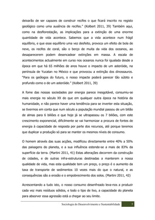 deixarão de ser capazes de construir recifes o que ficará inscrito no registo
geológico como uma ausência de recifes.” (Kolbert 2011, 39) Também aqui,
como na desflorestação, as implicações para a extinção de uma enorme
quantidade de vida acontece. Sabemos que a vida acontece num frágil
equilíbrio, e que esse equilíbrio uma vez desfeito, provoca um efeito de bola de
neve, os recifes de coral, são o berço de muita da vida dos oceanos, ao
desaparecerem podem desencadear extinções em massa. A escala de
acontecimentos actualmente em curso nos oceanos nunca foi igualada desde a
época em que há 65 milhões de anos houve o impacto de um asteróide, na
península de Yucatan no México e que provocou a extinção dos dinossauros.
“Para os geólogos do futuro, o nosso impacte poderá parecer tão súbito e
profundo como o de um asteróide.” (Kolbert 2011, 39)

A fome das nossas sociedades por energia parece inesgotável, consumiu-se
mais energia no século XX do que em qualquer outra época na história da
humanidade, e não parece haver uma tendência para se inverter esta situação,
se tivermos em conta que num século a população mundial passou de um bilião
de almas para 6 biliões e que hoje já se ultrapassou os 7 biliões, com este
crescimento exponencial, dificilmente se vai harmonizar a procura de fontes de
energia à capacidade de resposta por parte dos recursos, até porque teremos
que duplicar a produção só para se manter os mesmos níveis de consumo.

O homem através das suas acções, modificou directamente entre 40% a 50%
das paisagens do planeta, e a sua influência estende-se a mais de 83% da
superfície da terra. (Martini 2011, 41) Estas alterações decorrem da construção
de cidades, e de outras infra-estruturas destinadas a manterem a nossa
qualidade de vida, mas esta qualidade tem um preço, o preço é o aumento da
taxa de transporte de sedimentos 10 vezes mais do que o natural, e as
consequências são a erosão e o empobrecimento dos solos. (Martini 2011, 42)

Acrescentando a tudo isto, o nosso consumo desenfreado leva-nos a produzir
cada vez mais resíduos sólidos, e todo o tipo de lixo, a capacidade do planeta
para absorver essa agressão está a chegar ao seu limite.

                            Sociologia do Desenvolvimento e Sustentabilidade   7
 