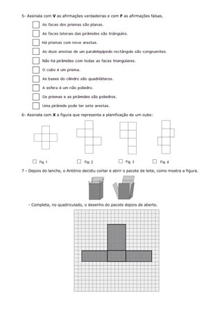5- Assinala com V as afirmações verdadeiras e com F as afirmações falsas.




6- Assinala com X a figura que representa a planificação de um cubo:




7 - Depois do lanche, o António decidiu cortar e abrir o pacote de leite, como mostra a figura.




   - Completa, no quadriculado, o desenho do pacote depois de aberto.
 