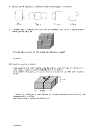 8- Assinala com X a figura que pode representar a planificação de um cilindro.




9- O António está a construir um cubo com 27 cubinhos todos iguais. A figura mostra a
   construção que ele já fez.




   - Quantos cubinhos ainda lhe falta colocar para completar o cubo?


     Resposta: ________________________________


10- Resolve o seguinte problema:

     A caixa, com o bolo de aniversário do pai do António, tem a forma de um prisma com 15
     cm de altura. A sua base é um quadrado com 40 cm de lado.
     Para facilitar o transporte, o vendedor prendeu a caixa com uma fita, como mostra a
     figura.




     - Calcula, em centímetros, a quantidade de fita utilizada, sabendo que só para o laço são
     necessários 60 cm de fita.
     (apresenta todos os cálculos que efectuares).




     Resposta: ________________________________
 