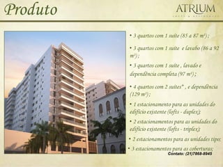 Produto
          • 3 quartos com 1 suíte (85 a 87 m²) ;

          • 3 quartos com 1 suíte e lavabo (86 a 92
          m²) ;
          • 3 quartos com 1 suíte , lavado e
          dependência completa (97 m²) ;

          • 4 quartos com 2 suítes* , e dependência
          (129 m²) ;
          • 1 estacionamento para as unidades do
          edifício existente (lofts - duplex);
          • 2 estacionamentos para as unidades do
          edifício existente (lofts - triplex);
          • 2 estacionamentos para as unidades tipo;
          • 3 estacionamentos para as coberturas;
                            Contato: (21)7868-8945
 