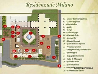 Residenziale Milano
                                                      01 – Acesso Edifício Existente
                                                      02 – Acesso Edifícios
                                                      03 – Port-Cochere
 18   15        16                                    04 – Lobby
                                                      05 – Louge
      14        17        7                           06 – Salão de Jogos
                                                      07 – Praça do Atrio
      13                              6           1
                                                      08 – Lounge Bar
19
                                                      09 – Espaço Gourmet
                                  5                   10 – Salão de Festa Infantil
                                          4           11 – Varanda Gourmet
                     9        8                       12 – Play ground do Salão de Festa
       10
                                                      13 – Home Office
           12            11                           14 – Espaço Conhecimento
                                              3
                                                      15 – Salas de Massagem
                                                      16 – Sala de Leitura
                                                      17 – Sala de Musica
                                                  2
                                                      18 – Praça doContato: (21)7868-8945
                                                                    Encontro
                                                      19 – Entrada dos Edifícios
 