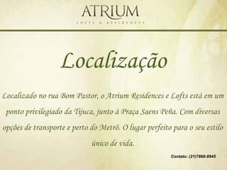 Localização
Localizado no rua Bom Pastor, o Atrium Residences e Lofts está em um
 ponto privilegiado da Tijuca, junto à Praça Saens Peña. Com diversas
opções de transporte e perto do Metrô. O lugar perfeito para o seu estilo
                             único de vida.
                                                       Contato: (21)7868-8945
 
