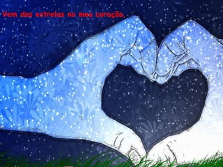Vem das estrelas no meu coração,
 