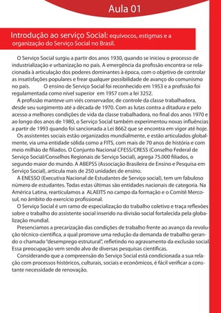 Aula 01

Introdução ao serviço Social: equivocos, estigmas e a
organização do Serviço Social no Brasil.

   O Serviço Social surgiu a partir dos anos 1930, quando se iniciou o processo de
industrialização e urbanização no país. A emergência da profissão encontra-se rela-
cionada à articulação dos poderes dominantes à época, com o objetivo de controlar
as insatisfações populares e frear qualquer possibilidade de avanço do comunismo
no país.       O ensino de Serviço Social foi reconhecido em 1953 e a profissão foi
regulamentada como nível superior em 1957 com a lei 3252.
   A profissão manteve um viés conservador, de controle da classe trabalhadora,
desde seu surgimento até a década de 1970. Com as lutas contra a ditadura e pelo
acesso a melhores condições de vida da classe trabalhadora, no final dos anos 1970 e
ao longo dos anos de 1980, o Serviço Social também experimentou novas influências
a partir de 1993 quando foi sancionada a Lei 8662 que se encontra em vigor até hoje.
   Os assistentes sociais estão organizados mundialmente, e estão articulados global-
mente, via uma entidade sólida como a FITS, com mais de 70 anos de história e com
meio milhão de filiados. O Conjunto Nacional CFESS/CRESS (Conselho Federal de
Serviço Social/Conselhos Regionais de Serviço Social), agrega 75.000 filiados, o
segundo maior do mundo. A ABEPSS (Associação Brasileira de Ensino e Pesquisa em
Serviço Social), articula mais de 250 unidades de ensino.
   A ENESSO (Executiva Nacional de Estudantes de Serviço social), tem um fabuloso
número de estudantes. Todas estas últimas são entidades nacionais de categoria. Na
América Latina, rearticulamos a ALAEITS no campo da formação e o Comitê Merco-
sul, no âmbito do exercício profissional.
   O Serviço Social é um ramo de especialização do trabalho coletivo e traça reflexões
sobre o trabalho do assistente social inserido na divisão social fortalecida pela globa-
lização mundial.
   Presenciamos a precarização das condições de trabalho frente ao avanço da revolu-
ção técnico-científica, a qual promove uma redução da demanda de trabalho geran-
do o chamado “desemprego estrutural”, refletindo no agravamento da exclusão social.
Essa preocupação vem sendo alvo de diversas pesquisas científicas.
   Considerando que a compreensão do Serviço Social está condicionada a sua rela-
ção com processos históricos, culturais, sociais e econômicos, é fácil verificar a cons-
tante necessidade de renovação.
 