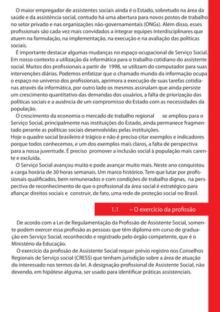 O maior empregador de assistentes sociais ainda é o Estado, sobretudo na área da
saúde e da assistência social, contudo há uma abertura para novos postos de trabalho
no setor privado e nas organizações não-governamentais (ONGs). Além disso, esses
profissionais são cada vez mais convidados a integrar equipes interdisciplinares que
atuem na formulação, na implementação, na execução e na avaliação das políticas
sociais.
   É importante destacar algumas mudanças no espaço ocupacional de Serviço Social.
Em nosso contexto a utilização da informática para o trabalho cotidiano do assistente
social. Muitos dos profissionais a partir de 1998, se utilizam do computador para suas
intervenções diárias. Podemos enfatizar que o chamado mundo da informação ocupa
o espaço no universo dos profissionais, aprimora a execução de suas tarefas cotidia-
nas através da informática, por outro lado os mesmos assinalam que ainda persiste
um crescimento quantitativo das demandas dos usuários, a falta de priorização das
políticas sociais e a ausência de um compromisso do Estado com as necessidades da
população.
   O crescimento da economia o mercado de trabalho regional se ampliou para o
Serviço Social, principalmente nas instituições do Estado, ainda permanece fragmen-
tado perante as políticas sociais desenvolvidas pelas instituições.
Hoje o quadro social brasileiro é trágico e não é preciso citar exemplos e indicadores
porque todos conhecemos, e um dos exemplos mais claros, a falta de perspectiva
para a nossa juventude. É preciso promover a inclusão social à população mais caren-
te e excluída.
   O Serviço Social avançou muito e pode avançar muito mais. Neste ano conquistou
a carga horária de 30 horas semanais. Um marco histórico. Tem que lutar por profis-
sionais qualificados, bem remunerados e com condições de trabalho dignas, na pers-
pectiva de reconhecimento de que o profissional da área social é estratégico para
afiançar direitos sociais e construir, de fato, uma rede de proteção social no Brasil.

                                           1.1     – O exercício da profissão

   De acordo com a Lei de Regulamentação da Profissão de Assistente Social, somen-
te podem exercer essa profissão as pessoas que têm diploma em curso de gradua-
ção em Serviço Social, reconhecido e registrado pelo órgão competente, que é o
Ministério da Educação.
   O exercício da profissão de Assistente Social requer prévio registro nos Conselhos
Regionais de Serviço social (CRESS) que tenham jurisdição sobre a área de atuação
do interessado nos termos da lei. A designação profissional de Assistente Social, não
devendo, em hipótese alguma, ser usado para identificar práticas assistenciais.
 