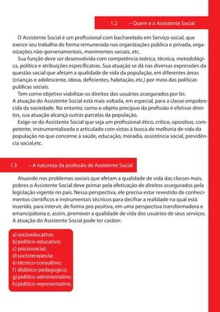 1.2     – Quem é o Assistente Social

    O Assistente Social é um profissional com bacharelado em Serviço social, que
 exerce seu trabalho de forma remunerada nas organizações pública e privada, orga-
 nizações não-gorvenamentais, movimentos sociais, etc.
    Sua função deve ser desenvolvida com competência teórica, técnica, metodológi-
 ca, política e atribuições específicatras. Sua atuação se dá nas diversas expressões da
 questão social que afetam a qualidade de vida da população, em diferentes áreas
 (crianças e adolescente, idoso, deficientes, habitação, etc,) por meio das políticas
 publicas sociais.
    Tem como objetivo viabilizar os direitos dos usuários assegurados por lei.
 A atuação do Assistente Social está mais voltada, em especial, para a classe empobre-
 cida da sociedade. No entanto, como o objeto precípuo da profissão é efetivar direi-
 tos, sua atuação alcança outras parcelas da população.
    Exige-se do Assistente Social que seja um profissional ético, crítico, opositivo, com-
 petente, instrumentalizado e articulado com vistas à busca de melhoria de vida da
 população no que concerne à saúde, educação, moradia, assistência social, previdên-
 cia social,etc.


1.3     – A natureza da profissão de Assistente Social

   Atuando nos problemas sociais que afetam a qualidade de vida das classes mais,
 pobres o Assistente Social deve primar pela efetivação de direitos assegurados pela
 legislação vigente no país. Nessa perspectiva, ele precisa estar revestido de conheci-
 mentos científicos e instrumentais técnicos para decifrar a realidade na qual está
 inserido, para intervir, de forma pro positiva, em uma perspectiva transformadora e
 emancipátoria e, assim, promover a qualidade de vida dos usuários de seus serviços.
 A atuação do Assistente Social pode ter caráter:

 a) socioeducativo;
 b) político-educativo;
 c) psicossocial;
 d) socioterapeuta;
 e) técnico-consultivo;
 f ) didático-pedagogico;
 g) político-administrativo;
 h) político-representativo.
 