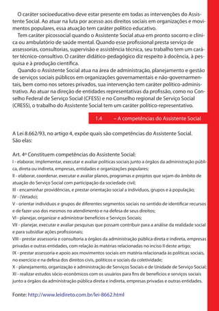 O caráter socioeducativo deve estar presente em todas as intervenções do Assis-
tente Social. Ao atuar na luta por acesso aos direitos sociais em organizações e movi-
mentos populares, essa atuação tem caráter político educativo.
   Tem caráter picossocial quando o Assistente Social atua em pronto socorro e clini-
ca ou ambulatório de saúde mental. Quando esse profissional presta serviço de
assessorias, consultorias, supervisão e assistência técnica, seu trabalho tem um cará-
ter técnico-consultivo. O caráter didático-pedagógico diz respeito à docência, à pes-
quisa e à produção científica.
   Quando o Assistente Social atua na área de administração, planejamento e gestão
de serviços sociais públicos em organizações governamentais e não-governarmen-
tais, bem como nos setores privados, sua intervenção tem caráter político-adminis-
trativo. Ao atuar na direção de entidades representativas da profissão, como no Con-
selho Federal de Serviço Social (CFESS) e no Conselho regional de Serviço Social
(CRESS), o trabalho do Assistente Social tem um caráter político-representativo.

                                           1.4       – A competências do Assistente Social

A Lei 8.662/93, no artigo 4, expõe quais são competências do Assistente Social.
São elas:

Art. 4º Constituem competências do Assistente Social:
I - elaborar, implementar, executar e avaliar políticas sociais junto a órgãos da administração públi-
ca, direta ou indireta, empresas, entidades e organizações populares;
II - elaborar, coordenar, executar e avaliar planos, programas e projetos que sejam do âmbito de
atuação do Serviço Social com participação da sociedade civil;
III - encaminhar providências, e prestar orientação social a indivíduos, grupos e à população;
IV - (Vetado);
V - orientar indivíduos e grupos de diferentes segmentos sociais no sentido de identificar recursos
e de fazer uso dos mesmos no atendimento e na defesa de seus direitos;
VI - planejar, organizar e administrar benefícios e Serviços Sociais;
VII - planejar, executar e avaliar pesquisas que possam contribuir para a análise da realidade social
e para subsidiar ações profissionais;
VIII - prestar assessoria e consultoria a órgãos da administração pública direta e indireta, empresas
privadas e outras entidades, com relação às matérias relacionadas no inciso II deste artigo;
IX - prestar assessoria e apoio aos movimentos sociais em matéria relacionada às políticas sociais,
no exercício e na defesa dos direitos civis, políticos e sociais da coletividade;
X - planejamento, organização e administração de Serviços Sociais e de Unidade de Serviço Social;
XI - realizar estudos sócio-econômicos com os usuários para fins de benefícios e serviços sociais
junto a órgãos da administração pública direta e indireta, empresas privadas e outras entidades.

Fonte: http://www.leidireto.com.br/lei-8662.html
 