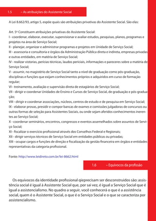 1.5     – As atribuições do Assistente Social

A Lei 8.662/93, artigo 5, expõe quais são atribuições privativas do Assistente Social. São elas:

Art. 5º Constituem atribuições privativas do Assistente Social:
I - coordenar, elaborar, executar, supervisionar e avaliar estudos, pesquisas, planos, programas e
projetos na área de Serviço Social;
II - planejar, organizar e administrar programas e projetos em Unidade de Serviço Social;
III - assessoria e consultoria e órgãos da Administração Pública direta e indireta, empresas privadas
e outras entidades, em matéria de Serviço Social;
IV - realizar vistorias, perícias técnicas, laudos periciais, informações e pareceres sobre a matéria de
Serviço Social;
V - assumir, no magistério de Serviço Social tanto a nível de graduação como pós-graduação,
disciplinas e funções que exijam conhecimentos próprios e adquiridos em curso de formação
regular;
VI - treinamento, avaliação e supervisão direta de estagiários de Serviço Social;
VII - dirigir e coordenar Unidades de Ensino e Cursos de Serviço Social, de graduação e pós-gradua-
ção;
VIII - dirigir e coordenar associações, núcleos, centros de estudo e de pesquisa em Serviço Social;
IX - elaborar provas, presidir e compor bancas de exames e comissões julgadoras de concursos ou
outras formas de seleção para Assistentes Sociais, ou onde sejam aferidos conhecimentos ineren-
tes ao Serviço Social;
X - coordenar seminários, encontros, congressos e eventos assemelhados sobre assuntos de Servi-
ço Social;
XI - fiscalizar o exercício profissional através dos Conselhos Federal e Regionais;
XII - dirigir serviços técnicos de Serviço Social em entidades públicas ou privadas;
XIII - ocupar cargos e funções de direção e fiscalização da gestão financeira em órgãos e entidades
representativas da categoria profissional.

Fonte: http://www.leidireto.com.br/lei-8662.html

                                                             1.6        – Equívocos da profissão


  Os equívocos da identidade profissional qieprecisam ser desconstruidos são: assis-
tência social é igual à Assistente Social que, por sai vez, é igual a Serviço Social que é
igual a assistencialismo. No quadro a seguir, você conhecerá o que é a assistência
social, quem é o Assistente Social, o que é o Serviço Social e o que se caracteriza por
assistencialismo.
 
