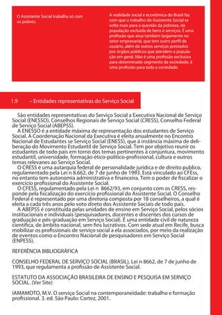 O Assistente Social trabalha só com     A realidade social e econômica do Brasil faz
  os pobres.                              com que o trabalho do Assistente Social se
                                          volte mais para a questão da pobreza, da
                                          população excluída de bens e serviços. É uma
                                          profissão que atua também largamente no
                                          setor empresarial, que tem outro perfil de
                                          usuário, além de outros serviços prestados
                                          por órgãos públicos que atendem a popula-
                                          ção em geral. Não é uma profissão exclusiva
                                          para determinado segmento da sociedade, é
                                          uma profissão para toda a sociedade.




1.9     – Entidades representativas do Serviço Social

   São entidades representativas do Serviço Social a Executiva Nacional de Serviço
Social (ENESSO), Conselhos Regionais de Serviço Social (CRESS), Conselho Federal
de Serviço Social (ABEPSS).
   A ENESSO é a entidade máxima de representação dos estudantes de Serviço
Social. A Coordenação Nacional da Executiva é eleita anualmente no Encontro
Nacional de Estudantes se Serviço Social (ENESS), que á instância máxima de deli-
beração do Movimento Estudantil de Serviço Social. Tem por objetivo reunir os
estudantes de todo país em torno dos temas pertinentes à conjuntura, movimento
estudantil, universidade, formação ético-político-profissional, cultura e outros
temas relevanes ao Serviço Social.
   O CRESS é uma autarquia federal de personalidade jurídica e de direito publico,
regulamentado pela Lei n 8.662, de 7 de junho de 1993. Está vinculado ao CFEss,
no entanto tem autonomia administrativa e financeira. Tem o poder de fiscalizar o
exercício profissional do Assistente Social.
   O CFESS, regulamentado pela Lei n 8662/93, em conjunto com os CRESS, res-
ponde pela fiscalização do exercício profissional do Assistente Social. O Conselho
Federal é representado por uma diretoria composta por 18 conselheiros, a qual é
eleita a cada três anos pelo voto direto dos Assistente Sociais de todo país.
   A ABEPSS é constituída pelas unidades de ensino em Serviço Social, pelos sócios
institucionais e individuais (pesquisadores, docentes e discentes dos cursos de
graduação e pós-graduação em Serviço Social). É uma entidade civil de natureza
científica, de âmbito nacional, sem fins lucrativos. Com sede atual em Recife, busca
mobilizar os profissionais de serviço social a ela associados, por meio da realização
de eventos como o Encontro Nacional de pesquisadores em Serviço Social
(ENPESS).
REFERÊNCIA BIBLIOGRÁFICA
CONSELHO FEDERAL DE SERVIÇO SOCIAL (BRASIL), Lei n 8662, de 7 de junho de
1993, que regulamenta a profissão de Assistente Social.
ESTATUTO DA ASSOCIAÇÃO BRASILEIRA DE ENSINO E PESQUISA EM SERVIÇO
SOCIAL. (Ver Site)
IAMAMOTO, M.V. O serviço Social na contemporaneidade: trabalho e formação
profissional. 3. ed. São Paulo: Cortez, 2001.
 