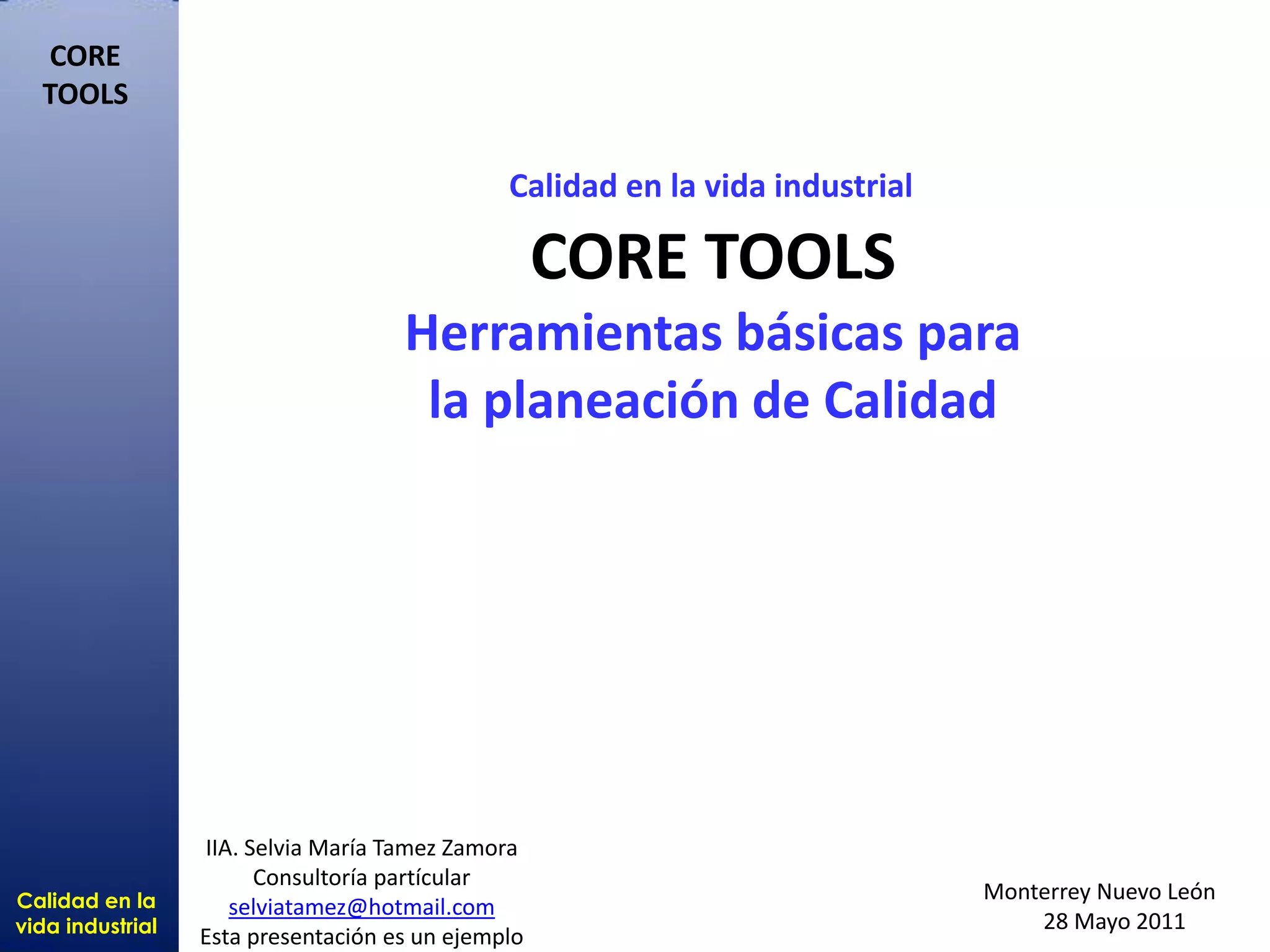 Calidad en la
vida industrial
CORE
TOOLS
Calidad en la vida industrial
CORE TOOLS
Herramientas básicas para
la planeación de Calidad
Monterrey Nuevo León
28 Mayo 2011
IIA. Selvia María Tamez Zamora
Consultoría partícular
selviatamez@hotmail.com
Esta presentación es un ejemplo
 