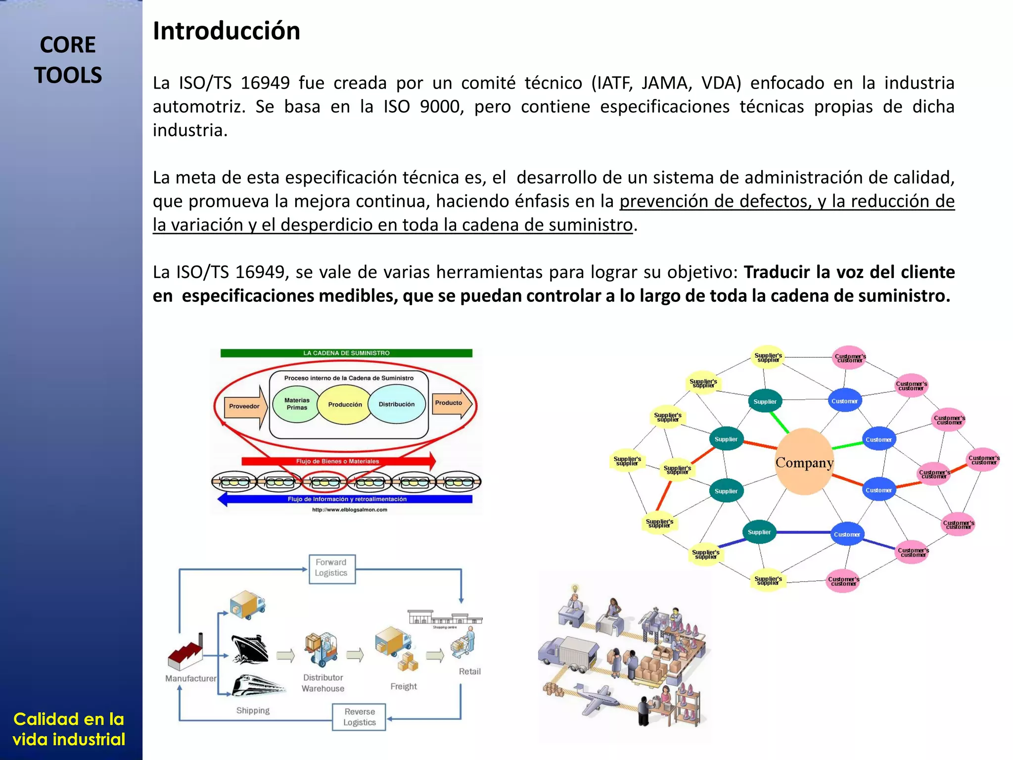 Calidad en la
vida industrial
CORE
TOOLS
Calidad en la
vida industrial
CORE
TOOLS
Introducción
La ISO/TS 16949 fue creada por un comité técnico (IATF, JAMA, VDA) enfocado en la industria
automotriz. Se basa en la ISO 9000, pero contiene especificaciones técnicas propias de dicha
industria.
La meta de esta especificación técnica es, el desarrollo de un sistema de administración de calidad,
que promueva la mejora continua, haciendo énfasis en la prevención de defectos, y la reducción de
la variación y el desperdicio en toda la cadena de suministro.
La ISO/TS 16949, se vale de varias herramientas para lograr su objetivo: Traducir la voz del cliente
en especificaciones medibles, que se puedan controlar a lo largo de toda la cadena de suministro.
 
