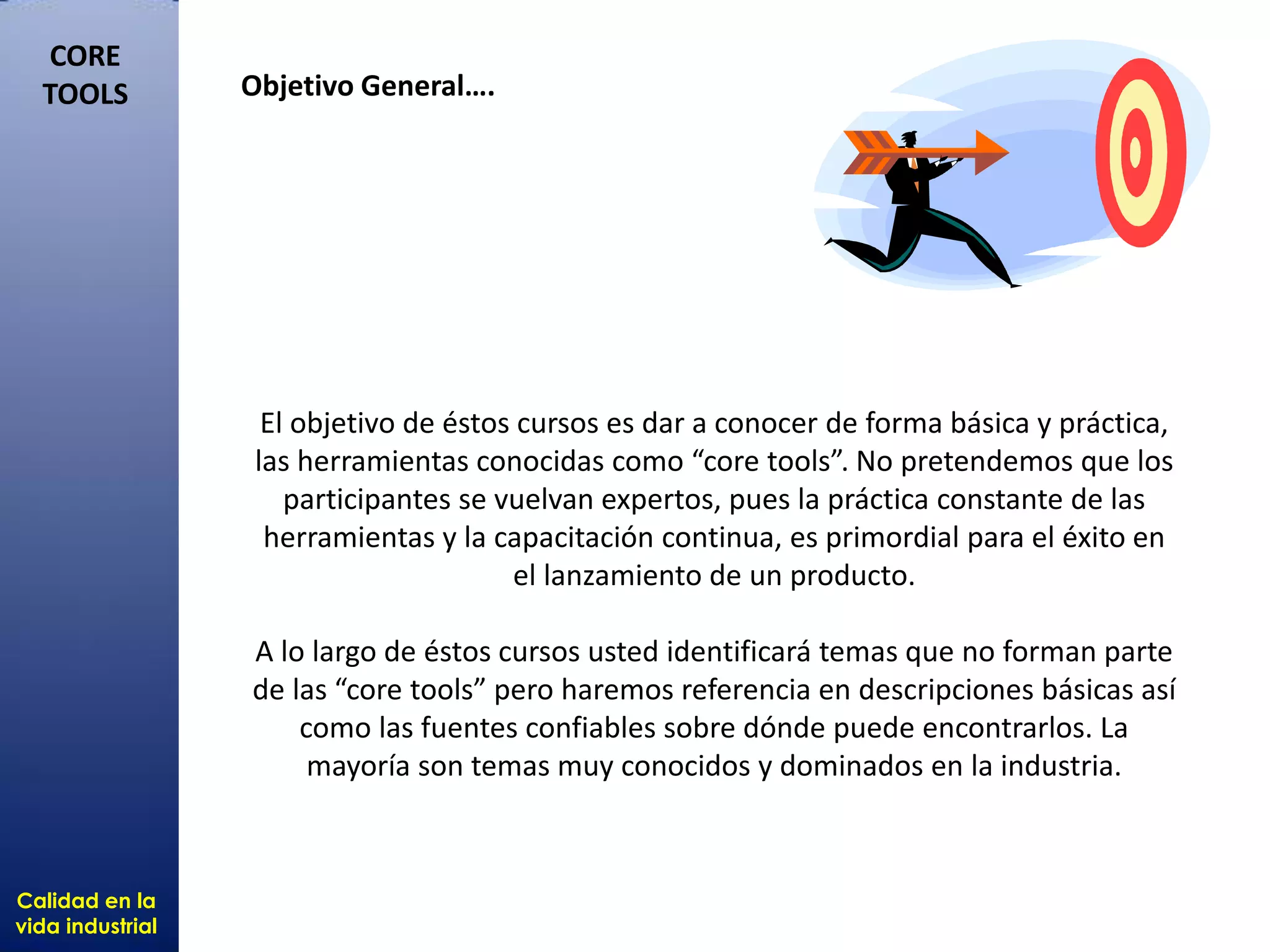 Calidad en la
vida industrial
CORE
TOOLS
El objetivo de éstos cursos es dar a conocer de forma básica y práctica,
las herramientas conocidas como “core tools”. No pretendemos que los
participantes se vuelvan expertos, pues la práctica constante de las
herramientas y la capacitación continua, es primordial para el éxito en
el lanzamiento de un producto.
A lo largo de éstos cursos usted identificará temas que no forman parte
de las “core tools” pero haremos referencia en descripciones básicas así
como las fuentes confiables sobre dónde puede encontrarlos. La
mayoría son temas muy conocidos y dominados en la industria.
Objetivo General….
 