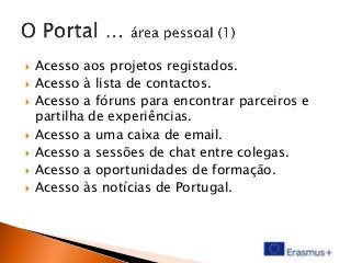 









Acesso aos projetos registados.
Acesso à lista de contactos.
Acesso a fóruns para encontrar parceiros e
partilha de experiências.
Acesso a uma caixa de email.
Acesso a sessões de chat entre colegas.
Acesso a oportunidades de formação.
Acesso às notícias de Portugal.

 