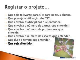









Que seja relevante para si e para os seus alunos.
Que preveja a utilização das TIC.
Que envolva as disciplinas que entender.
Que envolva o número de alunos que entender.
Que envolva o número de professores que
entender.
Que envolva o número de escolas que entender.
Que dure o tempo que entender.
Que seja divertido!

 