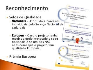 

Selos de Qualidade

◦ Nacionais - Atribuído a parceiros
individuais pelo Serviço Nacional de
cada país
◦ Europeu - Caso o projeto tenha
recebido (pelo menos)dois selos
nacionais e se um dos NSS
considerar que o projeto tem
qualidade Europeia.



Prémio Europeu

 
