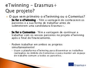 

O que vem primeiro o eTwinning ou o Comenius?
◦ Se for o eTwinning – Têm a vantagem de conhecerem os
parceiros e a sua forma de trabalhar antes de
submeterem uma candidatura Erasmus+.
◦ Se for o Comenius– Têm a vantagem de continuar a
trabalhar com os vossos parceiros no projeto eTwinning
após o final do financiamento.
◦ Podem trabalhar em ambos os projetos
simultaneamente!
 Usam a plataforma eTwinning para disseminar os trabalhos
realizados no âmbito do Comenius e para manter um espaço
de trabalho comum a todos os parceiros.

 