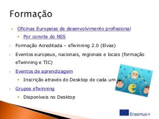 

Oficinas Europeias de desenvolvimento profissional
 Por convite do NSS



Formação Acreditada – eTwinning 2.0 (Elvas)



Eventos europeus, nacionais, regionais e locais (formação
eTwinning e TIC)



Eventos de aprendizagem
 Inscrição através do Desktop de cada um



Grupos eTwinning

 Disponíveis no Desktop

 
