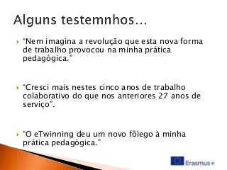





“Nem imagina a revolução que esta nova forma
de trabalho provocou na minha prática
pedagógica.”
“Cresci mais nestes cinco anos de trabalho
colaborativo do que nos anteriores 27 anos de
serviço”.

“O eTwinning deu um novo fôlego à minha
prática pedagógica.”

 