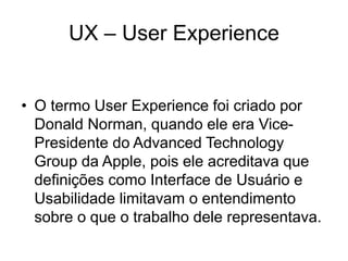 UX – User Experience
• O termo User Experience foi criado por
Donald Norman, quando ele era Vice-
Presidente do Advanced Technology
Group da Apple, pois ele acreditava que
definições como Interface de Usuário e
Usabilidade limitavam o entendimento
sobre o que o trabalho dele representava.
 