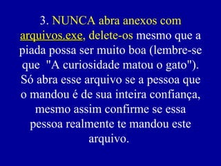3.  NUNCA abra anexos com  arquivos.exe , delete-os  mesmo que a piada possa ser muito boa (lembre-se que  "A curiosidade matou o gato"). Só abra esse arquivo se a pessoa que o mandou é de sua inteira confiança, mesmo assim confirme se essa pessoa realmente te mandou este arquivo.  