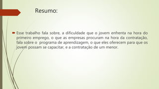 Resumo:
 Esse trabalho fala sobre, a dificuldade que o jovem enfrenta na hora do
primeiro emprego, o que as empresas procuram na hora da contratação,
fala sobre o programa de aprendizagem, o que eles oferecem para que os
jovem possam se capacitar, e a contratação de um menor.
 