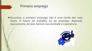 Primeiro emprego
Encontrar o primeiro emprego não é uma tarefa das mais
fáceis. O futuro do trabalho, ou do emprego, depende,
basicamente, de dois fatores: escolaridade e experiência.
 