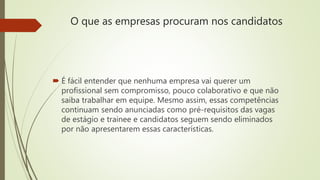 O que as empresas procuram nos candidatos
 É fácil entender que nenhuma empresa vai querer um
profissional sem compromisso, pouco colaborativo e que não
saiba trabalhar em equipe. Mesmo assim, essas competências
continuam sendo anunciadas como pré-requisitos das vagas
de estágio e trainee e candidatos seguem sendo eliminados
por não apresentarem essas características.
 