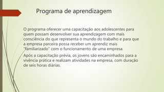Programa de aprendizagem
O programa oferecer uma capacitação aos adolescentes para
quem possam desenvolver sua aprendizagem com mais
consciência do que representa o mundo do trabalho e para que
a empresa parceira possa receber um aprendiz mais
"familiarizado" com o funcionamento de uma empresa.
Após a capacitação prévia, os jovens são encaminhados para a
vivência prática e realizam atividades na empresa, com duração
de seis horas diárias.
 