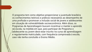 O programa tem como objetivo proporcionar a juventude brasileira
os conhecimentos teóricos e práticos necessários ao desempenho de
uma profissão e promover a inclusão social de jovens e adolescentes
em situação de vulnerabilidade socioeconômica. Além disso, os
Programas de Aprendizagem buscam incentivar e manter o aprendiz
na escola, na medida em que, para participar do Programa o
adolescente ou jovem deve estar inscrito no curso de aprendizagem
e regularmente matriculado, com frequência comprovada à escola,
caso não tenha concluído o Ensino Médio.
 