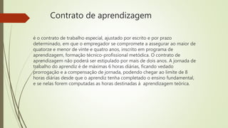 Contrato de aprendizagem
é o contrato de trabalho especial, ajustado por escrito e por prazo
determinado, em que o empregador se compromete a assegurar ao maior de
quatorze e menor de vinte e quatro anos, inscrito em programa de
aprendizagem, formação técnico-profissional metódica. O contrato de
aprendizagem não poderá ser estipulado por mais de dois anos. A jornada de
trabalho do aprendiz é de máximas 6 horas diárias, ficando vedado
prorrogação e a compensação de jornada, podendo chegar ao limite de 8
horas diárias desde que o aprendiz tenha completado o ensino fundamental,
e se nelas forem computadas as horas destinadas à aprendizagem teórica.
 