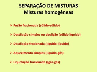 SEPARAÇÃO DE MISTURAS
Misturas homogêneas
 Fusão fracionada (sólido-sólido)
 Destilação simples ou ebulição (sólido líquido)
 Destilação fracionada (líquido-líquido)
 Aquecimento simples (líquido-gás)
 Liquefação fracionada ((gás-gás)
 
