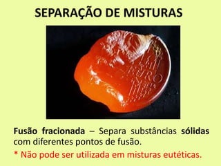 SEPARAÇÃO DE MISTURAS
Fusão fracionada – Separa substâncias sólidas
com diferentes pontos de fusão.
* Não pode ser utilizada em misturas eutéticas.
 