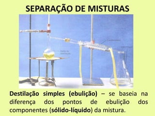 SEPARAÇÃO DE MISTURAS
Destilação simples (ebulição) – se baseia na
diferença dos pontos de ebulição dos
componentes (sólido-líquido) da mistura.
 