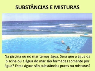 SUBSTÂNCIAS E MISTURAS
Na piscina ou no mar temos água. Será que a água da
piscina ou a água do mar são formadas somente por
água? Estas águas são substâncias puras ou misturas?
 