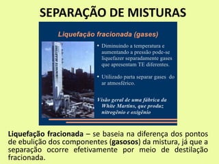 SEPARAÇÃO DE MISTURAS
Liquefação fracionada – se baseia na diferença dos pontos
de ebulição dos componentes (gasosos) da mistura, já que a
separação ocorre efetivamente por meio de destilação
fracionada.
 