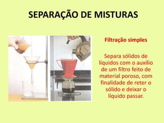 SEPARAÇÃO DE MISTURAS
Filtração simples
Separa sólidos de
líquidos com o auxílio
de um filtro feito de
material poroso, com
finalidade de reter o
sólido e deixar o
líquido passar.
 