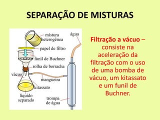 SEPARAÇÃO DE MISTURAS
Filtração a vácuo –
consiste na
aceleração da
filtração com o uso
de uma bomba de
vácuo, um kitassato
e um funil de
Buchner.
 