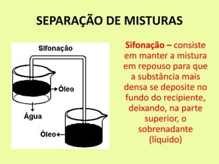 SEPARAÇÃO DE MISTURAS
Sifonação – consiste
em manter a mistura
em repouso para que
a substância mais
densa se deposite no
fundo do recipiente,
deixando, na parte
superior, o
sobrenadante
(líquido)
 