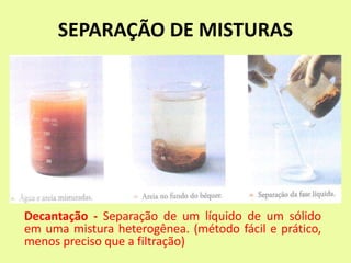 SEPARAÇÃO DE MISTURAS
Decantação - Separação de um líquido de um sólido
em uma mistura heterogênea. (método fácil e prático,
menos preciso que a filtração)
 