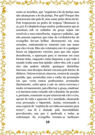 10
como os israelitas, que "seguiram a lei de justiça mas
não alcançaram a lei da justiça. Por quê? Porque eles
procuraram não pela fé, mas como pelas obras da lei.
Pois tropeçaram na pedra de tropeço.”(Romanos 9:
31,32).E é deplorávelque muitos professantes que se
assentam sob os cuidados da graça sejam tão
sensíveis a suas consciências seguras e paliadas, que
não possam suportar que raios da verdadeira luz do
evangelho devam brilhar diretamente em seus
corações, contentando-se somente com um nome
que eles vivem. Eles são relutantes em vir a qualquer
busca ou julgamento estreito, para que não sejam
descobertos, e apareçam para si mesmos em suas
formas feias, enquanto estão dispostos a que todo o
mundo tenha uma boa opinião sobre eles; sob a qual
eles não podem admitir quaisquer distúrbios
internos, mas desejam dormir emuma pele inteira de
disfarce. Outros existem,sinceros, crentesde coração
partido, que, assustados com a rocha da presunção
em que veem tantos professantes arruinados
diariamente, estão aptos a cair no outro extremo, e
muito erroneamente, para libertar a graça, condenar
a si mesmos como estando sob o domínio do pecado;
e, portanto, censuram-se por estaremsob a lei e a ira,
apesar de toda a aparente fé e santidade, chamando
essa presunção e hipocrisia. Assim, retornando a
uma espécie de “espíritode servidãonovamente para
temer”, sua fé é abalada pela incredulidade
prevalecente, sua paz é quebrada e todas as
ordenanças do evangelho tornam-se ineficazes
 