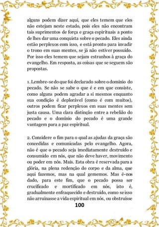 100
alguns podem dizer aqui, que eles temem que eles
não estejam neste estado, pois eles não encontram
tais suprimentos de força e graça espirituais a ponto
de lhes dar uma conquista sobre o pecado. Eles ainda
estão perplexos com isso, e está pronto para invadir
o trono em suas mentes, se já não estiver possuído.
Por isso eles temem que sejam estranhos à graça do
evangelho. Em resposta, as coisas que se seguem são
propostas.
1.Lembre-sedoque foi declarado sobre odomínio do
pecado. Se não se sabe o que é e em que consiste,
como alguns podem agradar a si mesmos enquanto
sua condição é deplorável (como é com muitos),
outros podem ficar perplexos em suas mentes sem
justa causa. Uma clara distinção entre a rebelião do
pecado e o domínio do pecado é uma grande
vantagem para a paz espiritual.
2. Considere o fim para o qual as ajudas da graça são
concedidas e comunicadas pelo evangelho. Agora,
não é que o pecado seja imediatamente destruído e
consumido em nós, que não deve haver, movimento
ou poder em nós. Mais. Esta obra é reservada para a
glória, na plena redenção do corpo e da alma, que
aqui fazemos, mas na qual gememos. Mas é-nos
dado, para este fim, que o pecado possa ser
crucificado e mortificado em nós, isto é,
gradualmente enfraquecido e destruído, como seisso
não arruinasse a vida espiritual em nós, ou obstruísse
 
