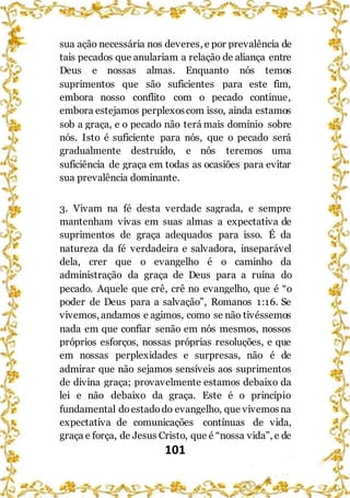 101
sua ação necessária nos deveres, e por prevalência de
tais pecados que anulariam a relação de aliança entre
Deus e nossas almas. Enquanto nós temos
suprimentos que são suficientes para este fim,
embora nosso conflito com o pecado continue,
embora estejamos perplexoscom isso, ainda estamos
sob a graça, e o pecado não terá mais domínio sobre
nós. Isto é suficiente para nós, que o pecado será
gradualmente destruído, e nós teremos uma
suficiência de graça em todas as ocasiões para evitar
sua prevalência dominante.
3. Vivam na fé desta verdade sagrada, e sempre
mantenham vivas em suas almas a expectativa de
suprimentos de graça adequados para isso. É da
natureza da fé verdadeira e salvadora, inseparável
dela, crer que o evangelho é o caminho da
administração da graça de Deus para a ruína do
pecado. Aquele que crê, crê no evangelho, que é “o
poder de Deus para a salvação”, Romanos 1:16. Se
vivemos, andamos e agimos, como se não tivéssemos
nada em que confiar senão em nós mesmos, nossos
próprios esforços, nossas próprias resoluções, e que
em nossas perplexidades e surpresas, não é de
admirar que não sejamos sensíveis aos suprimentos
de divina graça; provavelmente estamos debaixo da
lei e não debaixo da graça. Este é o princípio
fundamental doestadodo evangelho, que vivemosna
expectativa de comunicações contínuas de vida,
graça e força, de Jesus Cristo, que é “nossa vida”, e de
 