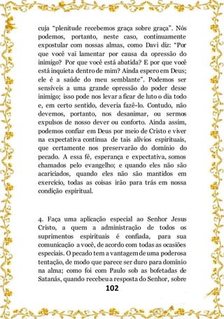 102
cuja “plenitude recebemos graça sobre graça”. Nós
podemos, portanto, neste caso, continuamente
expostular com nossas almas, como Davi diz: “Por
que você vai lamentar por causa da opressão do
inimigo? Por que você está abatida? E por que você
está inquieta dentrode mim? Ainda esperoem Deus;
ele é a saúde do meu semblante”. Podemos ser
sensíveis a uma grande opressão do poder desse
inimigo; isso pode nos levar a ficar de luto o dia todo
e, em certo sentido, deveria fazê-lo. Contudo, não
devemos, portanto, nos desanimar, ou sermos
expulsos de nosso dever ou conforto. Ainda assim,
podemos confiar em Deus por meio de Cristo e viver
na expectativa contínua de tais alívios espirituais,
que certamente nos preservarão do domínio do
pecado. A essa fé, esperança e expectativa, somos
chamados pelo evangelho; e quando eles não são
acariciados, quando eles não são mantidos em
exercício, todas as coisas irão para trás em nossa
condição espiritual.
4. Faça uma aplicação especial ao Senhor Jesus
Cristo, a quem a administração de todos os
suprimentos espirituais é confiada, para sua
comunicação a você, de acordo com todas as ocasiões
especiais. O pecado tem a vantagemdeuma poderosa
tentação, de modo que parece ser duro para domínio
na alma; como foi com Paulo sob as bofetadas de
Satanás, quando recebeua resposta do Senhor, sobre
 
