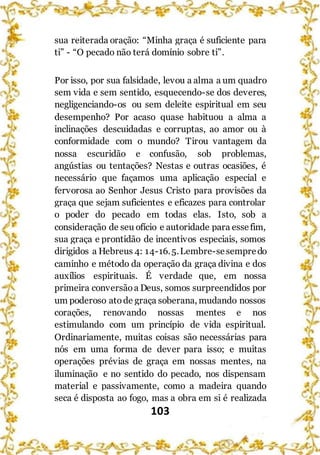 103
sua reiterada oração: “Minha graça é suficiente para
ti” - “O pecado não terá domínio sobre ti”.
Por isso, por sua falsidade, levou a alma a um quadro
sem vida e sem sentido, esquecendo-se dos deveres,
negligenciando-os ou sem deleite espiritual em seu
desempenho? Por acaso quase habituou a alma a
inclinações descuidadas e corruptas, ao amor ou à
conformidade com o mundo? Tirou vantagem da
nossa escuridão e confusão, sob problemas,
angústias ou tentações? Nestas e outras ocasiões, é
necessário que façamos uma aplicação especial e
fervorosa ao Senhor Jesus Cristo para provisões da
graça que sejam suficientes e eficazes para controlar
o poder do pecado em todas elas. Isto, sob a
consideração de seu ofício e autoridade para essefim,
sua graça e prontidão de incentivos especiais, somos
dirigidos a Hebreus 4: 14-16.5.Lembre-sesempredo
caminho e método da operação da graça divina e dos
auxílios espirituais. É verdade que, em nossa
primeira conversãoa Deus, somos surpreendidos por
um poderoso atode graça soberana, mudando nossos
corações, renovando nossas mentes e nos
estimulando com um princípio de vida espiritual.
Ordinariamente, muitas coisas são necessárias para
nós em uma forma de dever para isso; e muitas
operações prévias de graça em nossas mentes, na
iluminação e no sentido do pecado, nos dispensam
material e passivamente, como a madeira quando
seca é disposta ao fogo, mas a obra em si é realizada
 