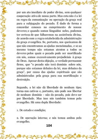 104
por um ato imediato de poder divino, sem qualquer
cooperação ativa de nossa parte. Mas esta não é a lei
ou regra da comunicação ou operação da graça real
para a subjugação do pecado. É dado de forma a
concordar conosco no cumprimento de nossos
deveres; e quando somos lânguidos neles, podemos
ter certeza de que falharemos na assistência divina,
de acordo com a regra estabelecida da administração
da graça evangélica. Se, portanto, nos queixamos de
que não encontramos as ajudas mencionadas, e se ao
mesmo tempo não estamos atentos a todos os
deveres pelos quais o pecado pode ser mortificado
em nós, somos excessivamente prejudiciais à graça
de Deus. Apesar desta objeção, a verdade permanece
firme, que "o pecado não terá domínio sobre nós,
porque não estamos debaixo da lei, mas debaixo da
graça", por causa das ajudas espirituais que são
administradas pela graça para sua mortificação e
destruição.
Segundo, a lei não dá liberdade de nenhum tipo;
torna-nos cativos e, portanto, não pode nos libertar
de nenhum domínio - não do pecado, pois deve ser
por liberdade. Mas isso nós também temos pelo
evangelho. Há uma dupla liberdade:
1. De estado e condição;
2. De operação interna; e nós temos ambos pelo
evangelho.
 