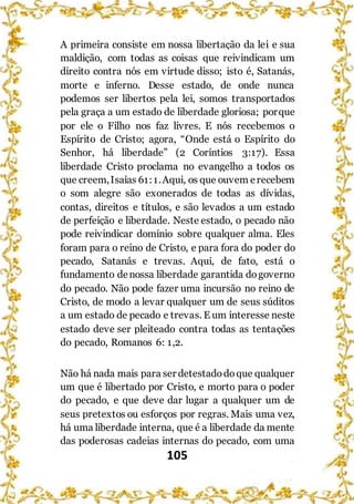 105
A primeira consiste em nossa libertação da lei e sua
maldição, com todas as coisas que reivindicam um
direito contra nós em virtude disso; isto é, Satanás,
morte e inferno. Desse estado, de onde nunca
podemos ser libertos pela lei, somos transportados
pela graça a um estado de liberdade gloriosa; porque
por ele o Filho nos faz livres. E nós recebemos o
Espírito de Cristo; agora, “Onde está o Espírito do
Senhor, há liberdade” (2 Coríntios 3:17). Essa
liberdade Cristo proclama no evangelho a todos os
que creem,Isaías 61:1.Aqui, os que ouvem erecebem
o som alegre são exonerados de todas as dívidas,
contas, direitos e títulos, e são levados a um estado
de perfeição e liberdade. Neste estado, o pecado não
pode reivindicar domínio sobre qualquer alma. Eles
foram para o reino de Cristo, e para fora do poder do
pecado, Satanás e trevas. Aqui, de fato, está o
fundamento denossa liberdade garantida dogoverno
do pecado. Não pode fazer uma incursão no reino de
Cristo, de modo a levar qualquer um de seus súditos
a um estado de pecado e trevas. E um interesse neste
estado deve ser pleiteado contra todas as tentações
do pecado, Romanos 6: 1,2.
Não há nada mais para ser detestadodoque qualquer
um que é libertado por Cristo, e morto para o poder
do pecado, e que deve dar lugar a qualquer um de
seus pretextos ou esforços por regras. Mais uma vez,
há uma liberdade interna, que é a liberdade da mente
das poderosas cadeias internas do pecado, com uma
 