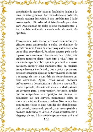 106
capacidade de agir de todas as faculdades da alma de
uma maneira graciosa. Por meio deste é o poder do
pecado na alma destruído. E isso também nos é dado
no evangelho. Há poder administrado nele para viver
para Deus e andar em todos os seus mandamentos; e
isso também evidencia a verdade da afirmação do
apóstolo.
Terceiro, a lei não nos fornece motivos e incentivos
eficazes para empreender a ruína do domínio do
pecado em uma forma de dever; o que deve ser feito,
ou no final prevalecerá. Funciona apenas pelo medo
e pavor, com ameaças e terrores de destruição; pois
embora também diga: “Faça isto e viva”, mas ao
mesmo tempo descobre que é impossível, em nossa
natureza, cumprir seus mandamentos, da maneira
em que isso nos é ordenado, que a própria promessa
disso se torna uma questãode terror,como incluindo
a sentença de morte contrária ao nosso fracasso em
seus comandos. Agora, essas coisas enervam,
enfraquecem e desencorajam a alma em seu conflito
contra o pecado; eles não dão vida, atividade, alegria
ou coragem para o empreender. Portanto, aqueles
que se empenham em oposição ao pecado, ou
renunciam ao seu serviço, meramente sobre os
motivos da lei, rapidamente cedem. Nós vemos isso
com muitos todos os dias. Um dia eles abandonarão
todo pecado, seu amado pecado, com a companhia e
ocasiões induzindo-os a isso. A lei os assustou com a
vingança divina. E às vezes eles prosseguem até aqui
 