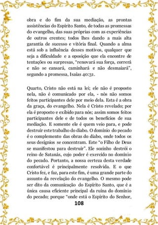 108
obra e do fim da sua mediação, as prontas
assistências do Espírito Santo, de todas as promessas
do evangelho, das suas próprias com as experiências
de outros crentes; todos lhes dando a mais alta
garantia de sucesso e vitória final. Quando a alma
está sob a influência desses motivos, qualquer que
seja a dificuldade e a oposição que ela encontre de
tentações ou surpresas, “renovará sua força, correrá
e não se cansará, caminhará e não desmaiará”,
segundo a promessa, Isaías 40:31.
Quarto, Cristo não está na lei; ele não é proposto
nela, não é comunicado por ela, - nós não somos
feitos participantes dele por meio dela. Esta é a obra
da graça, do evangelho. Nela é Cristo revelado; por
ela é proposto e exibido para nós; assim somos feitos
participantes dele e de todos os benefícios de sua
mediação. E somente ele é quem veio para, e pode
destruir estetrabalho do diabo. O domínio do pecado
é o complemento das obras do diabo, onde todos os
seus desígnios se concentram. Este “o Filho de Deus
se manifestou para destruir”. Ele sozinho destrói o
reino de Satanás, cujo poder é exercido no domínio
do pecado. Portanto, a nossa certeza desta verdade
confortável é principalmente resolvida. E o que
Cristo fez, e faz, para este fim, é uma grande parte do
assunto da revelação do evangelho. O mesmo pode
ser dito da comunicação do Espírito Santo, que é a
única causa eficiente principal da ruína do domínio
do pecado; porque “onde está o Espírito do Senhor,
 