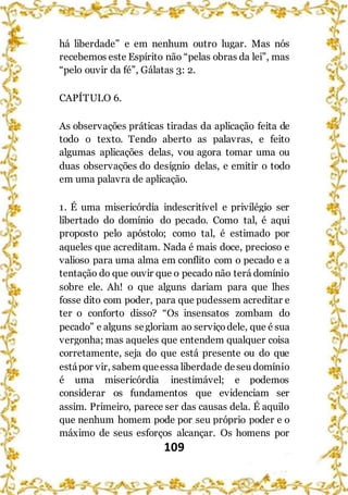 109
há liberdade” e em nenhum outro lugar. Mas nós
recebemos este Espírito não “pelas obras da lei”, mas
“pelo ouvir da fé”, Gálatas 3: 2.
CAPÍTULO 6.
As observações práticas tiradas da aplicação feita de
todo o texto. Tendo aberto as palavras, e feito
algumas aplicações delas, vou agora tomar uma ou
duas observações do desígnio delas, e emitir o todo
em uma palavra de aplicação.
1. É uma misericórdia indescritível e privilégio ser
libertado do domínio do pecado. Como tal, é aqui
proposto pelo apóstolo; como tal, é estimado por
aqueles que acreditam. Nada é mais doce, precioso e
valioso para uma alma em conflito com o pecado e a
tentação do que ouvir que o pecado não terá domínio
sobre ele. Ah! o que alguns dariam para que lhes
fosse dito com poder, para que pudessem acreditar e
ter o conforto disso? “Os insensatos zombam do
pecado” e alguns segloriam ao serviçodele, que é sua
vergonha; mas aqueles que entendem qualquer coisa
corretamente, seja do que está presente ou do que
estápor vir, sabem queessa liberdade deseu domínio
é uma misericórdia inestimável; e podemos
considerar os fundamentos que evidenciam ser
assim. Primeiro, parece ser das causas dela. É aquilo
que nenhum homem pode por seu próprio poder e o
máximo de seus esforços alcançar. Os homens por
 